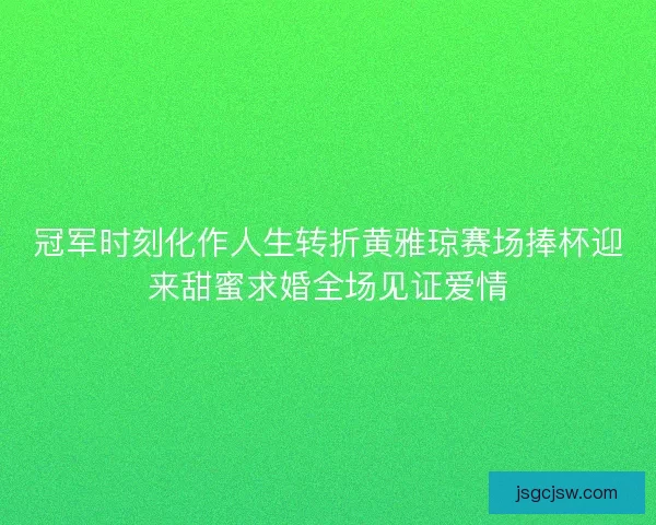 冠军时刻化作人生转折黄雅琼赛场捧杯迎来甜蜜求婚全场见证爱情