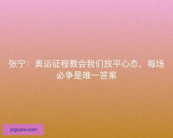 张宁：奥运征程教会我们放平心态，每场必争是唯一答案