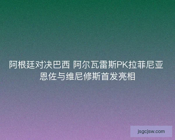 阿根廷对决巴西 阿尔瓦雷斯PK拉菲尼亚 恩佐与维尼修斯首发亮相
