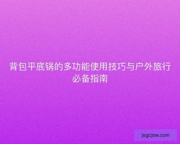 背包平底锅的多功能使用技巧与户外旅行必备指南