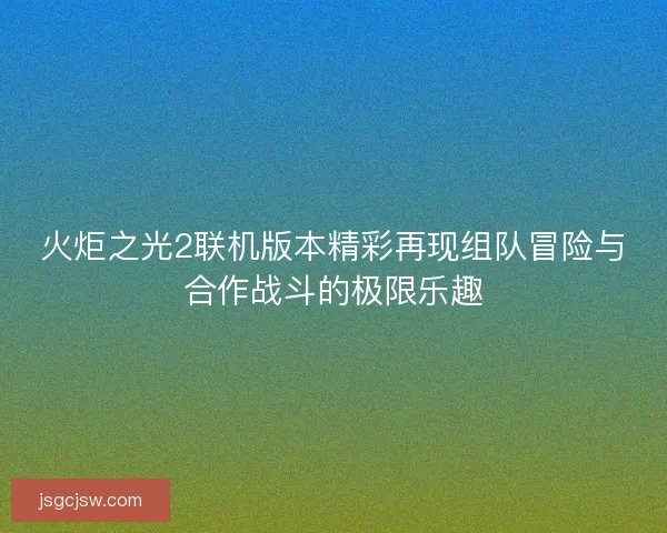 火炬之光2联机版本精彩再现组队冒险与合作战斗的极限乐趣