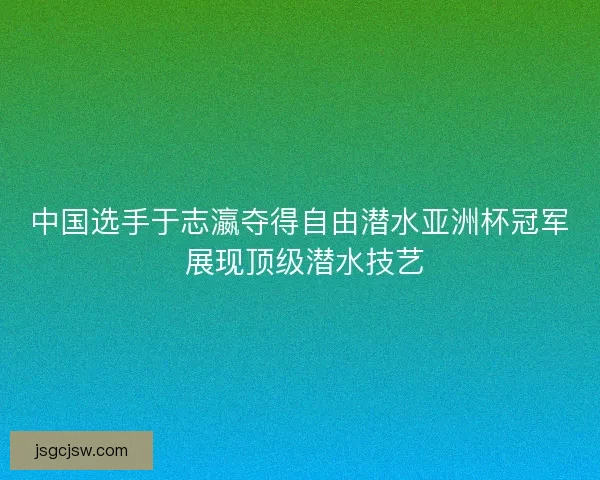 中国选手于志瀛夺得自由潜水亚洲杯冠军 展现顶级潜水技艺