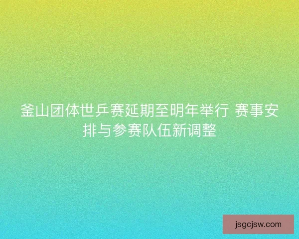 釜山团体世乒赛延期至明年举行 赛事安排与参赛队伍新调整 釜山团体世乒赛延期至明年举行 赛事安排与参赛队伍新调整