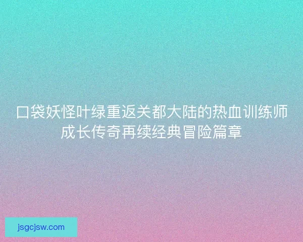 口袋妖怪叶绿重返关都大陆的热血训练师成长传奇再续经典冒险篇章