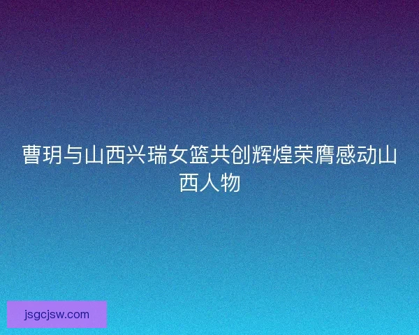 曹玥与山西兴瑞女篮共创辉煌荣膺感动山西人物