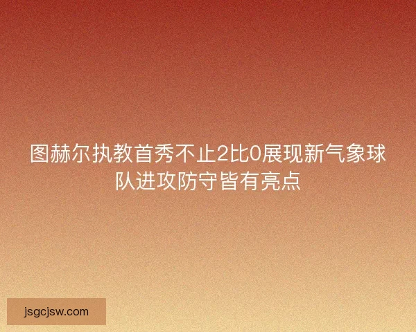 图赫尔执教首秀不止2比0展现新气象球队进攻防守皆有亮点