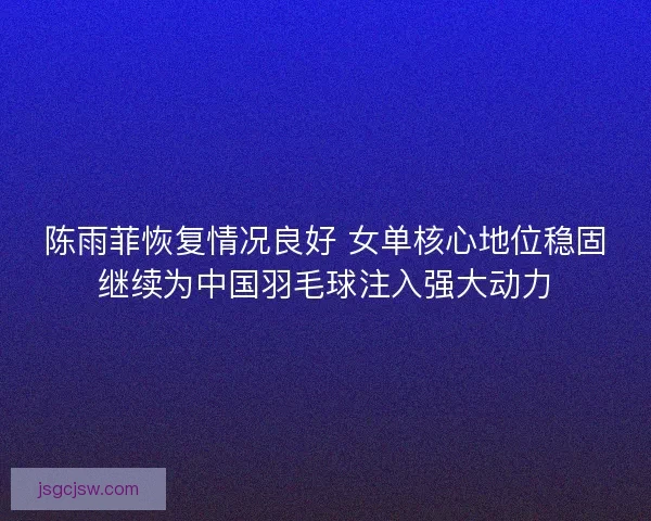 陈雨菲恢复情况良好 女单核心地位稳固继续为中国羽毛球注入强大动力