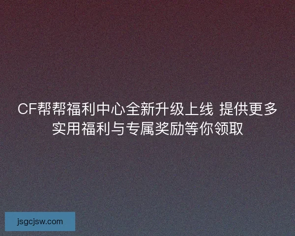 CF帮帮福利中心全新升级上线 提供更多实用福利与专属奖励等你领取