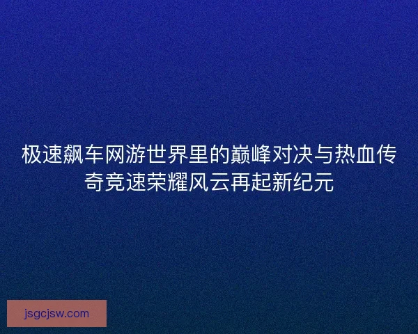 极速飙车网游世界里的巅峰对决与热血传奇竞速荣耀风云再起新纪元