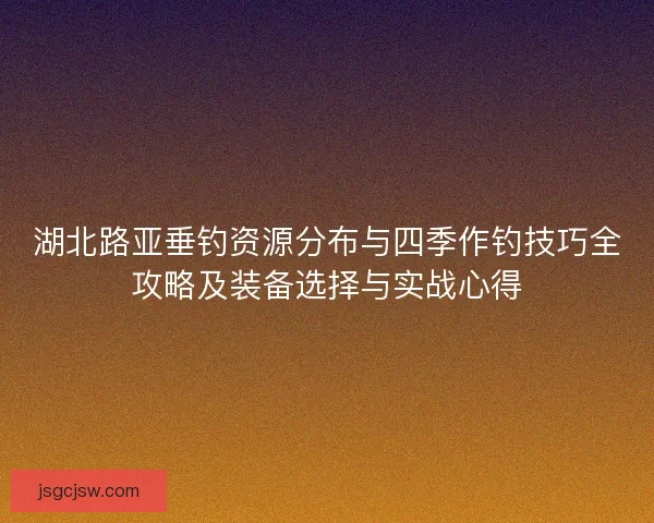 湖北路亚垂钓资源分布与四季作钓技巧全攻略及装备选择与实战心得