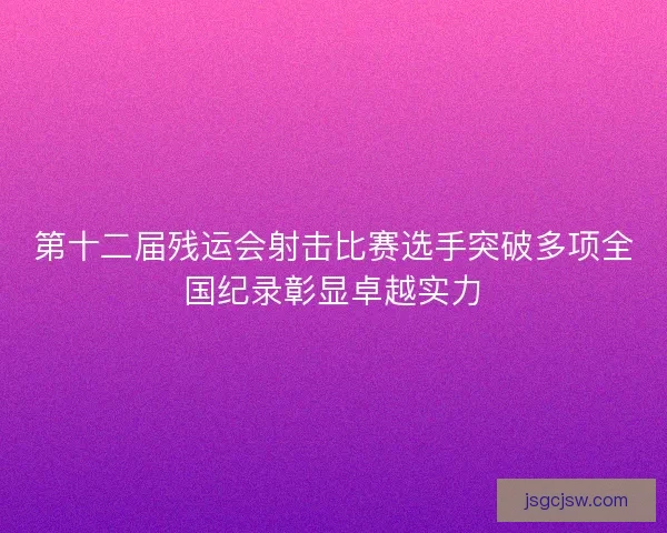 第十二届残运会射击比赛选手突破多项全国纪录彰显卓越实力