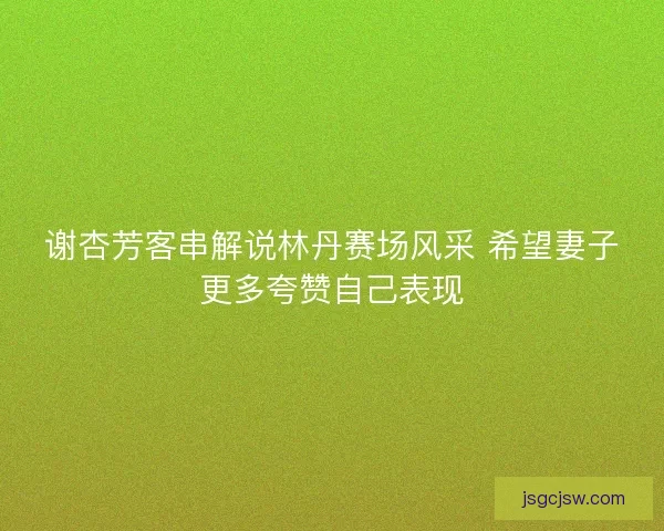 谢杏芳客串解说林丹赛场风采 希望妻子更多夸赞自己表现