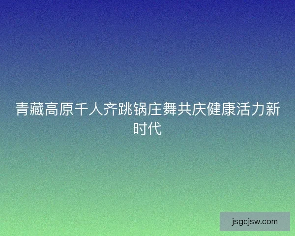 青藏高原千人齐跳锅庄舞共庆健康活力新时代