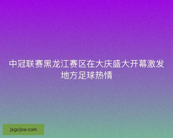中冠联赛黑龙江赛区在大庆盛大开幕激发地方足球热情