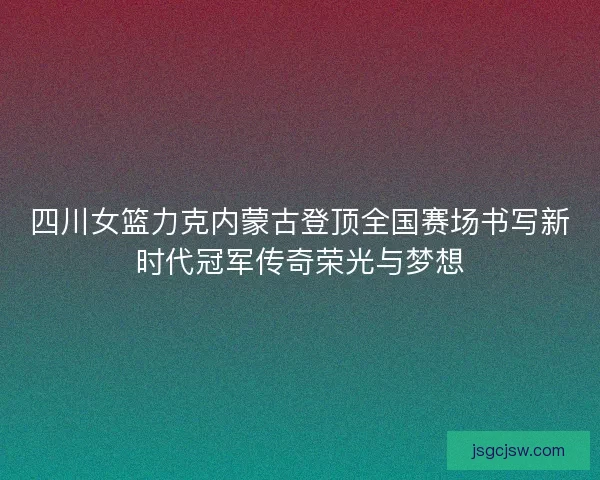 四川女篮力克内蒙古登顶全国赛场书写新时代冠军传奇荣光与梦想