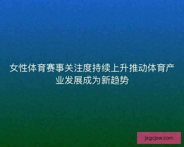 女性体育赛事关注度持续上升推动体育产业发展成为新趋势