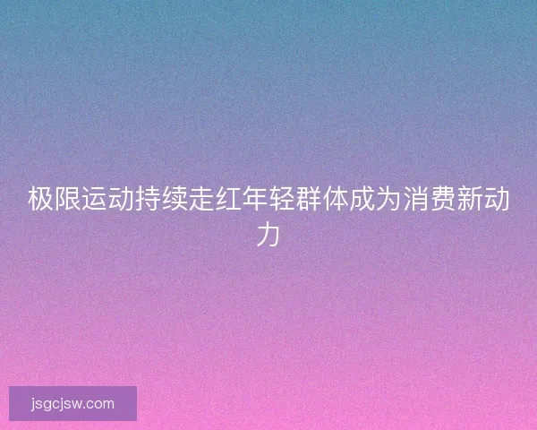 极限运动持续走红年轻群体成为消费新动力