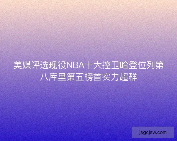 美媒评选现役NBA十大控卫哈登位列第八库里第五榜首实力超群 美媒评选现役NBA十大控卫哈登位列第八库里第五榜首实力超群