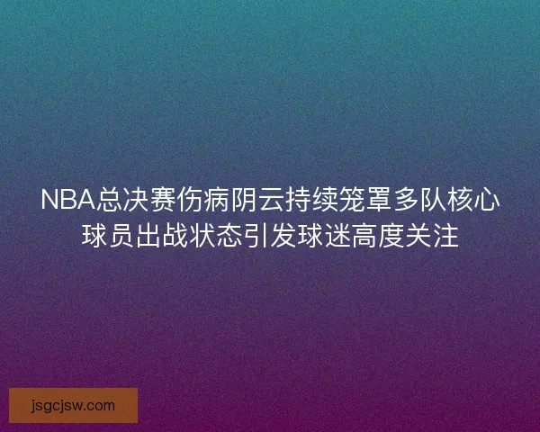 NBA总决赛伤病阴云持续笼罩多队核心球员出战状态引发球迷高度关注