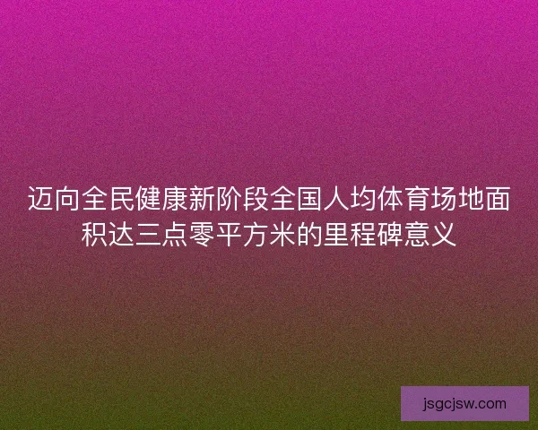 迈向全民健康新阶段全国人均体育场地面积达三点零平方米的里程碑意义 迈向全民健康新阶段全国人均体育场地面积达三点零平方米的里程碑意义