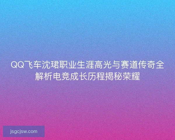 QQ飞车沈珺职业生涯高光与赛道传奇全解析电竞成长历程揭秘荣耀