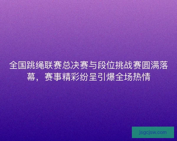 全国跳绳联赛总决赛与段位挑战赛圆满落幕，赛事精彩纷呈引爆全场热情