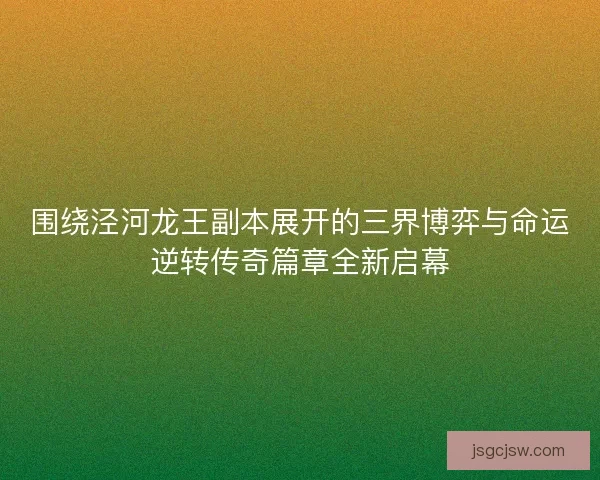 围绕泾河龙王副本展开的三界博弈与命运逆转传奇篇章全新启幕