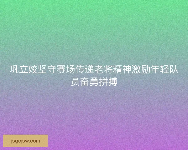 巩立姣坚守赛场传递老将精神激励年轻队员奋勇拼搏
