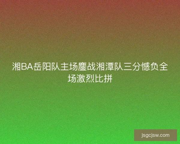 湘BA岳阳队主场鏖战湘潭队三分憾负全场激烈比拼 湘BA岳阳队主场鏖战湘潭队三分憾负全场激烈比拼