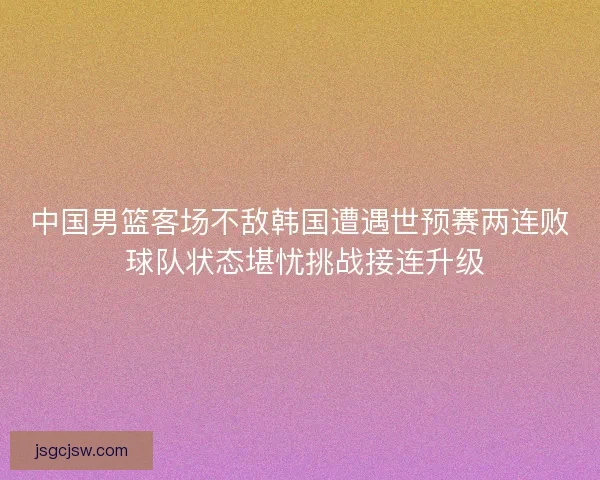 中国男篮客场不敌韩国遭遇世预赛两连败 球队状态堪忧挑战接连升级