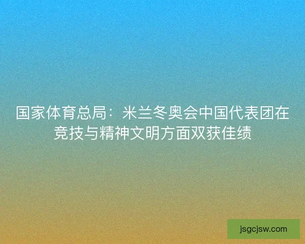 国家体育总局：米兰冬奥会中国代表团在竞技与精神文明方面双获佳绩