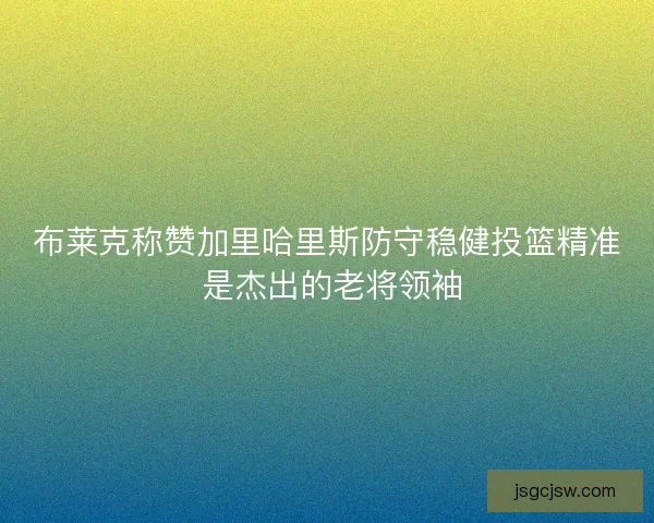布莱克称赞加里哈里斯防守稳健投篮精准 是杰出的老将领袖
