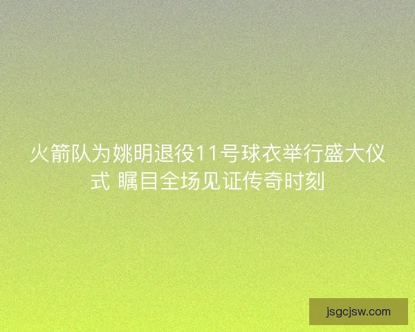 火箭队为姚明退役11号球衣举行盛大仪式 瞩目全场见证传奇时刻