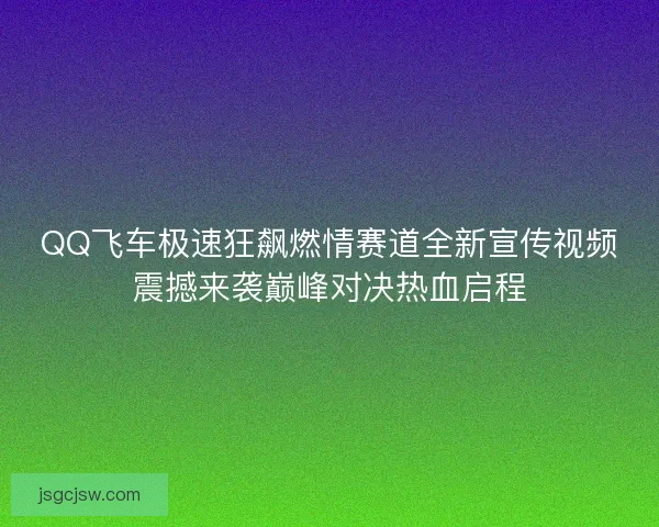QQ飞车极速狂飙燃情赛道全新宣传视频震撼来袭巅峰对决热血启程