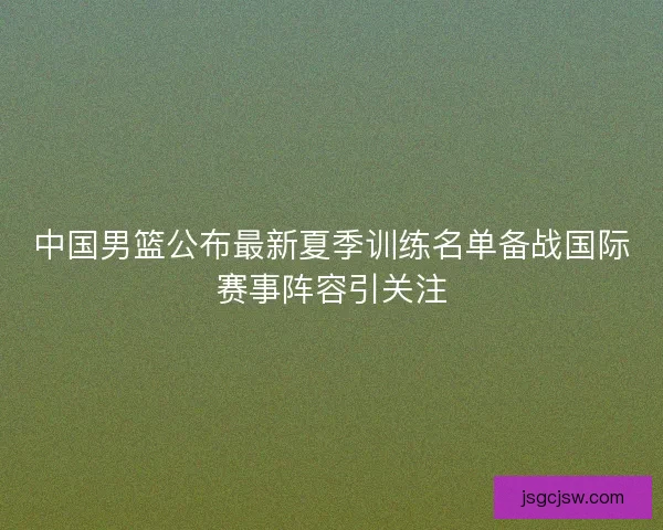 中国男篮公布最新夏季训练名单备战国际赛事阵容引关注