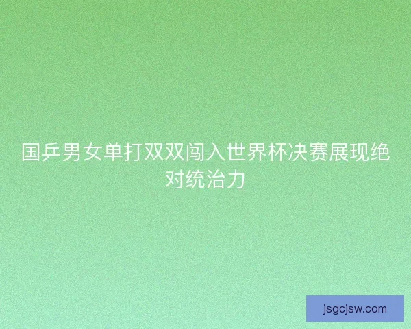 国乒男女单打双双闯入世界杯决赛展现绝对统治力