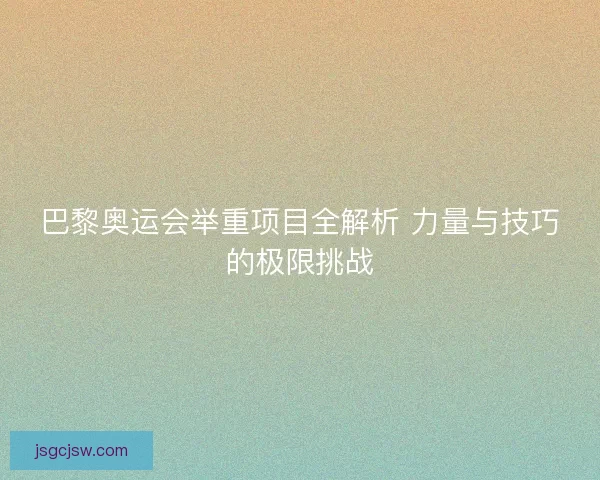 巴黎奥运会举重项目全解析 力量与技巧的极限挑战