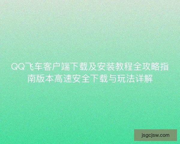 QQ飞车客户端下载及安装教程全攻略指南版本高速安全下载与玩法详解