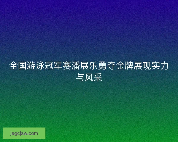 全国游泳冠军赛潘展乐勇夺金牌展现实力与风采