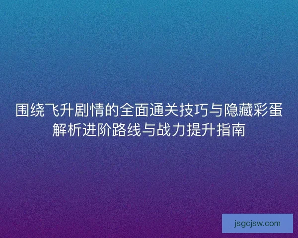 围绕飞升剧情的全面通关技巧与隐藏彩蛋解析进阶路线与战力提升指南 围绕飞升剧情的全面通关技巧与隐藏彩蛋解析进阶路线与战力提升指南