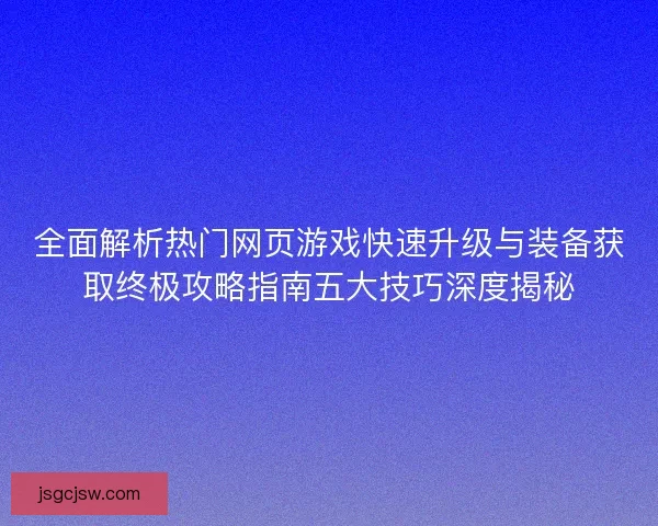 全面解析热门网页游戏快速升级与装备获取终极攻略指南五大技巧深度揭秘