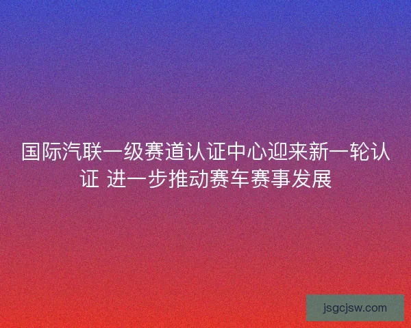 国际汽联一级赛道认证中心迎来新一轮认证 进一步推动赛车赛事发展