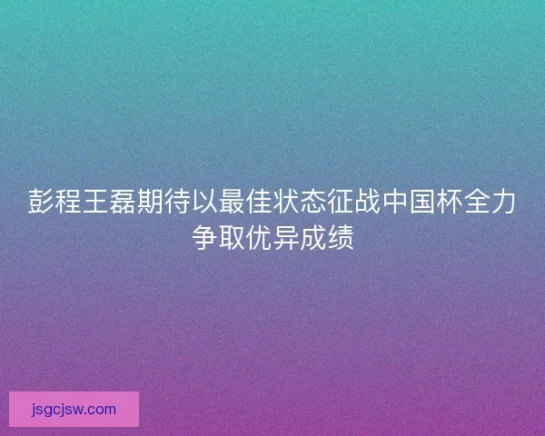 彭程王磊期待以最佳状态征战中国杯全力争取优异成绩